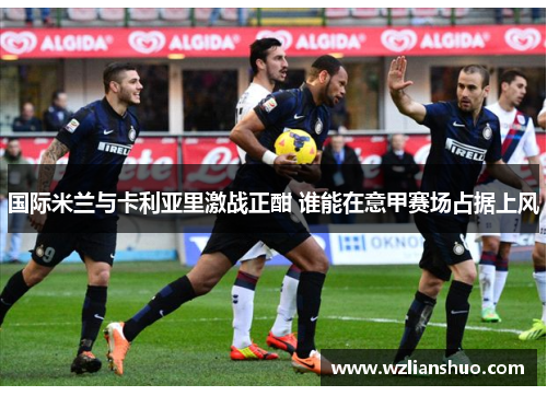 国际米兰与卡利亚里激战正酣 谁能在意甲赛场占据上风